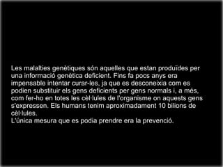 Les malalties genètiques són aquelles que estan produïdes per
una informació genètica deficient. Fins fa pocs anys era
impensable intentar curar-les, ja que es desconeixia com es
podien substituir els gens deficients per gens normals i, a més,
com fer-ho en totes les cèl·lules de l'organisme on aquests gens
s'expressen. Els humans tenim aproximadament 10 bilions de
cèl·lules.
L'única mesura que es podia prendre era la prevenció.
 