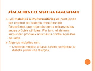 MALALTIES DEL SISTEMA IMMUNITARI
 Les malalties autoimmunitàries es produeixen
  per un error del sistema immunitari de
  l’organisme, que reconeix com a estranyes les
  seues pròpies cèl·lules. Per tant, el sistema
  immunitari produeix anticossos contra aquestes
  cèl·lules.
 Algunes malalties són:
       L’esclerosi múltiple, el lupus, l’artritis reumatoide, la
        diabetis juvenil i les al·lèrgies.
 
