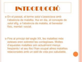 INTRODUCCIÓ
   En el passat, el terme salut s’associava amb
    l’absència de malaltia. Hui en dia, el concepte de
    salut afig, a l’absència de malatia, el benestar
    físic, mental i social.



   Fins al principi del segle XX, les malalties més
    esteses eren sobretot les contagioses. Moltes
    d’aquestes malalties són actualment menys
    freqüents i el seu lloc l’han ocupat altres malalties
    relacionades amb un estil de vida poc saludable.
 