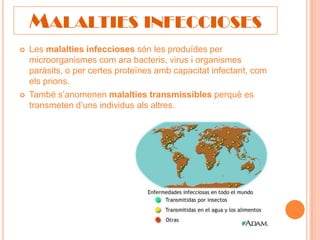 MALALTIES INFECCIOSES
   Les malalties infeccioses són les produïdes per
    microorganismes com ara bacteris, virus i organismes
    paràsits, o per certes proteïnes amb capacitat infectant, com
    els prions.
   També s’anomenen malalties transmissibles perquè es
    transmeten d’uns individus als altres.
 