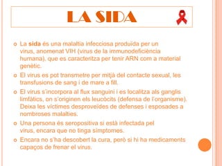 LA SIDA
   La sida és una malaltia infecciosa produïda per un
    virus, anomenat VIH (virus de la immunodeficiència
    humana), que es caracteritza per tenir ARN com a material
    genètic.
   El virus es pot transmetre per mitjà del contacte sexual, les
    transfusions de sang i de mare a fill.
   El virus s’incorpora al flux sanguini i es localitza als ganglis
    limfàtics, on s’originen els leucòcits (defensa de l’organisme).
    Deixa les víctimes desproveïdes de defenses i esposades a
    nombroses malalties.
   Una persona és seropositiva si està infectada pel
    virus, encara que no tinga símptomes.
   Encara no s’ha descobert la cura, però si hi ha medicaments
    capaços de frenar el virus.
 
