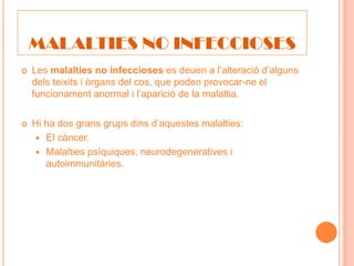 MALALTIES NO INFECCIOSES
   Les malalties no infeccioses es deuen a l’alteració d’alguns
    dels teixits i òrgans del cos, que poden provocar-ne el
    funcionament anormal i l’aparició de la malaltia.

   Hi ha dos grans grups dins d’aquestes malalties:
     El càncer.
     Malalties psíquiques, neurodegeneratives i
       autoimmunitàries.
 