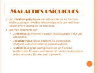 MALALTIES PSÍQUIQUES
   Les malalties psíquiques són alteracions de les funcions
    intel·lectuals que no estan relacionades amb una lesió o un
    funcionament anòmal de les neurones.
   Les més importants són:
      La depressió: profunda tristesa i incapacitat per a dur una
        vida normal.
      L’esquizofrènia: greus trastorns de personalitat i
        tendència a desconnectar-se del món exterior.
      La demència: pèrdua progressiva de les funcions
        intel·lectuals. Accelera normalment el procés de destrucció
        de les neurones. Pot ser senil o presenil.
 