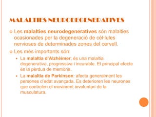 MALALTIES NEURODEGENERATIVES
 Les malalties neurodegeneratives són malalties
  ocasionades per la degeneració de cèl·lules
  nervioses de determinades zones del cervell.
 Les més importants són:
     La malaltia d’Alzhèimer: és una malaltia
      degenerativa, progressiva i incurable. El principal efecte
      és la pèrdua de memòria.
     La malaltia de Parkinson: afecta generalment les
      persones d’edat avançada. Es deterioren les neurones
      que controlen el moviment involuntari de la
      musculatura.
 