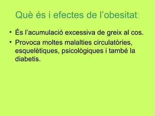 Què és i efectes de l’obesitat : És l’acumulació excessiva de greix al cos. Provoca moltes malalties circulatòries, esquelètiques, psicològiques i també la diabetis. 