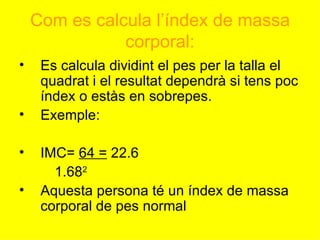 Com es calcula l’índex de massa corporal: Es calcula dividint el pes per la talla el quadrat i el resultat dependrà si tens poc índex o estàs en sobrepes. Exemple: IMC=  64 =  22.6  1.68 2 Aquesta persona té un índex de massa corporal de pes normal 
