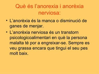 Què és l’anorexia i anorèxia nerviosa: L’anorèxia és la manca o disminució de ganes de menjar. L’anorèxia nerviosa és un transtorn psicologicoalimentari en què la persona malalta té por a engreixar-se. Sempre es veu grassa encara que tingui el seu pes molt baix. 