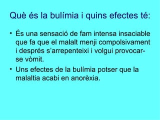 Què és la bulímia i quins efectes té: És una sensació de fam intensa insaciable que fa que el malalt menji compolsivament i després s’arrepenteixi i volgui provocar-se vòmit.  Uns efectes de la bulímia potser que la malaltia acabi en anorèxia. 