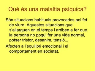 Què és una malaltia psíquica? Són situacions habituals provocades pel fet de viure. Aquestes situacions que s’allarguen en el temps i arriben a fer que la persona no pogui fer una vida normal, potser tristor, desanim, tensió... Afecten a l’equilibri emocional i el comportament en societat. 