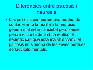 Diferències entre psicosis i neurosis Les psicosis comporten una pèrdua de contacte amb la realitat i la neurosis genera mal estar i ansietat però sense perdre el contacte amb la realitat. El neuròtic sap que està malalt encanvi el psicosis no s’adona de les seves pèrdues de facultats mentals. 