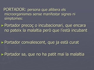 PORTADOR: persona que allibera els
 microorganismes sense manifestar signes ni
 símptomes:
► Portadorprecoç o incubacionari, que encara
 no pateix la malaltia però que l’està incubant

► Portador   convalescent, que ja està curat

► Portador   sa, que no ha patit mai la malaltia
 