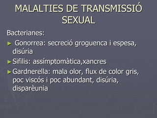 MALALTIES DE TRANSMISSIÓ
           SEXUAL
Bacterianes:
► Gonorrea: secreció groguenca i espesa,
  disúria
► Sifilis: assímptomàtica,xancres
► Gardnerella: mala olor, flux de color gris,
  poc viscós i poc abundant, disúria,
  disparèunia
 