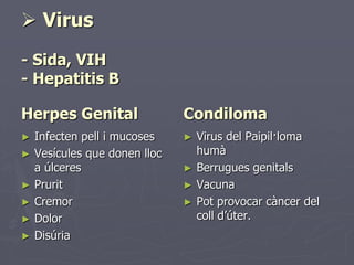  Virus
- Sida, VIH
- Hepatitis B

Herpes Genital               Condiloma
► Infecten pell i mucoses    ►   Virus del Paipil·loma
► Vesícules que donen lloc       humà
  a úlceres                  ►   Berrugues genitals
► Prurit                     ►   Vacuna
► Cremor                     ►   Pot provocar càncer del
► Dolor                          coll d’úter.
► Disúria
 