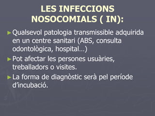 LES INFECCIONS
        NOSOCOMIALS ( IN):
► Qualsevol  patologia transmissible adquirida
  en un centre sanitari (ABS, consulta
  odontològica, hospital…)
► Pot afectar les persones usuàries,
  treballadors o visites.
► La forma de diagnòstic serà pel període
  d’incubació.
 