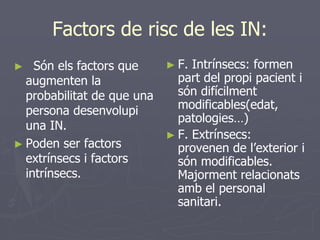 Factors de risc de les IN:
►   Són els factors que     ► F. Intrínsecs: formen
  augmenten la                part del propi pacient i
  probabilitat de que una     són difícilment
  persona desenvolupi         modificables(edat,
                              patologies…)
  una IN.
                            ► F. Extrínsecs:
► Poden ser factors           provenen de l’exterior i
  extrínsecs i factors        són modificables.
  intrínsecs.                 Majorment relacionats
                              amb el personal
                              sanitari.
 