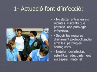 1- Actuació font d’infecció:
              ►   - No deixar entrar en els
                  recintes visitants que
                  pateixin una patologia
                  infecciosa.
              ►   - Seguir les mesures
                  d’aïllament protocolitzades
                  amb les patologies
                  contagioses.
              ►   - Netejar, desinfectar,
                  esterilitzar adequadament
                  els espais i material
 