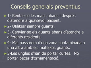 Consells generals preventius
► 1- Rentar-se les mans abans i després
  d’atendre a qualsevol pacient.
► 2- Utilitzar sempre guants.
► 3- Canviar-se els guants abans d’atendre a
  diferents residents.
► 4- Mai passarem d’una zona contaminada a
  una altra amb els mateixos guants.
► 5-Les ungles s’han de portar curtes. No
  portar peces d’ornamentació.
 