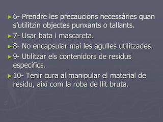 ► 6- Prendre les precaucions necessàries quan
  s’utilitzin objectes punxants o tallants.
► 7- Usar bata i mascareta.
► 8- No encapsular mai les agulles utilitzades.
► 9- Utilitzar els contenidors de residus
  específics.
► 10- Tenir cura al manipular el material de
  residu, així com la roba de llit bruta.
 