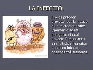 LA INFECCIÓ:
       Procés patogen
       provocat per la invasió
       d’un microorganisme
       (germen o agent
       patogen), el qual
       envaeix l’organisme i
       es multiplica i es difon
       en el seu interior,
       ocasionant-li trastorns.
 