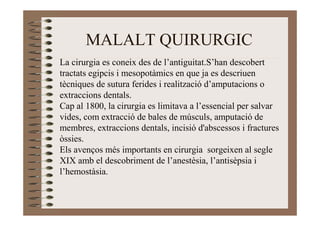 MALALT QUIRURGIC
La cirurgia es coneix des de l’antiguitat.S’han descobert
tractats egipcis i mesopotàmics en que ja es descriuen
tècniques de sutura ferides i realització d’amputacions o
extraccions dentals.
Cap al 1800, la cirurgia es limitava a l’essencial per salvar
vides, com extracció de bales de músculs, amputació de
membres, extraccions dentals, incisió d'abscessos i fractures
òssies.
Els avenços més importants en cirurgia sorgeixen al segle
XIX amb el descobriment de l’anestèsia, l’antisèpsia i
l’hemostàsia.
 