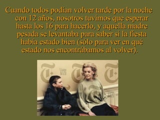 Cuando todos podían volver tarde por la noche con 12 años, nosotros tuvimos que esperar hasta los 16 para hacerlo, y aquella madre pesada se levantaba para saber si la fiesta había estado bien (sólo para ver en qué estado nos encontrábamos al volver).  