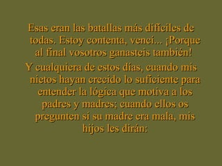Esas eran las batallas más difíciles de todas. Estoy contenta, vencí... ¡Porque al final vosotros ganasteis también!  Y cualquiera de estos días, cuando mis nietos hayan crecido lo suficiente para entender la lógica que motiva a los padres y madres; cuando ellos os pregunten si su madre era mala, mis hijos les dirán: 