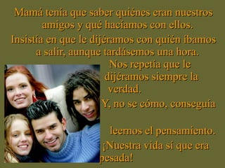 Mamá tenía que saber quiénes eran nuestros amigos y qué hacíamos con ellos. Insistía en que le dijéramos con quién íbamos a salir, aunque tardásemos una hora. Nos repetía que le  dijéramos siempre la verdad. Y, no se cómo, conseguía  leernos el pensamiento. ¡Nuestra vida sí que era pesada!  