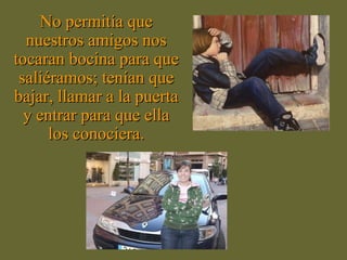 No permitía que nuestros amigos nos tocaran bocina para que saliéramos; tenían que bajar, llamar a la puerta y entrar para que ella los conociera. 