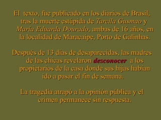 El  texto, fue publicado en los diarios de Brasil, tras la muerte estúpida de  Tarcila Gusmao  y  María   Eduarda Dourado , ambas de 16 años, en la localidad de Maracaípe, Porto de Galinhas. Después de 13 días de desaparecidas, las madres de las chicas revelaron  desconocer   a los propietarios de la casa donde sus hijas habían ido a pasar el fin de semana.  La tragedia atrapó a la opinión pública y el crimen permanece sin respuesta. 