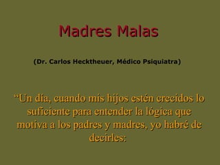 Madres Malas (Dr. Carlos Hecktheuer,  Médico  Psiquiatra)  “ Un día, cuando mis hijos estén crecidos lo suficiente para entender la lógica que motiva a los padres y madres, yo habré de decirles:  