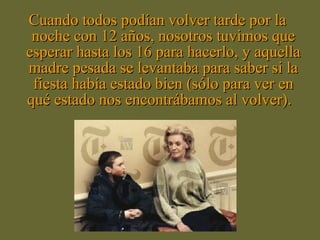 Cuando todos podían volver tarde por la
 noche con 12 años, nosotros tuvimos que
esperar hasta los 16 para hacerlo, y aquella
madre pesada se levantaba para saber si la
 fiesta había estado bien (sólo para ver en
qué estado nos encontrábamos al volver).
 