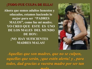 ¡TODO FUE CULPA DE ELLA!
Ahora que somos adultos honestos y
   educados, estamos haciendo lo
     mejor para ser “PADRES
   MALOS”, como fue mi madre.
 YO CREO QUE ESTE ES UNO
  DE LOS MALES DEL MUNDO
            DE HOY:
    ¡NO HAY SUFICIENTES
        MADRES MALAS!


  Aquellas que son madres, que no se culpen,
 aquellas que serán, ¡que estén alerta! y , para
 todos, dad gracias a vuestra madre por ser tan
 