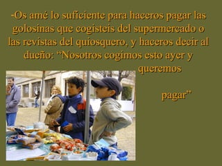 -Os amé lo suficiente para haceros pagar las
 golosinas que cogisteis del supermercado o
las revistas del quiosquero, y haceros decir al
    dueño: “Nosotros cogimos esto ayer y
                               queremos

                                   pagar”
 