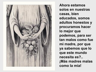 Ahora estamos
solos en nuestras
casas, bien
educados, somos
adultos honestos y
procuramos hacer
lo mejor que
podemos, para ser
tan malos como fue
mi madre, por que
ya sabemos que lo
que este mundo
necesita es?..
¡Más madres malas
como la mía!
 