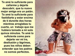 Te amé lo suficiente para
callarme y dejarte
descubrir, que tu nuevo
mejor amigo era un patán.
Te amé lo suficiente para
fastidiarte y estar encima
de ti durante dos horas
mientras arreglabas tu
cuarto, un trabajo que me
hubiera tomado a mí solo
quince minutos. Te amé lo
suficiente como para
dejarte ver mi ira,
desilusión y lágrimas,
pues los niños deben
entender que los padres
no somos perfectos.
 