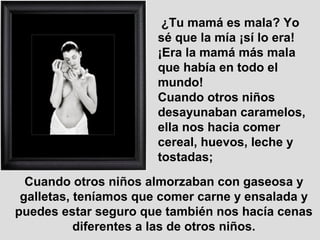 ¿Tu mamá es mala? Yo
sé que la mía ¡sí lo era!
¡Era la mamá más mala
que había en todo el
mundo!
Cuando otros niños
desayunaban caramelos,
ella nos hacia comer
cereal, huevos, leche y
tostadas;
Cuando otros niños almorzaban con gaseosa y
galletas, teníamos que comer carne y ensalada y
puedes estar seguro que también nos hacía cenas
diferentes a las de otros niños.
 