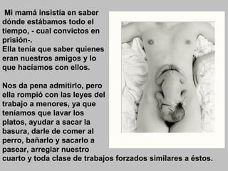 Mi mamá insistía en saber
dónde estábamos todo el
tiempo, - cual convictos en
prisión-.
Ella tenía que saber quienes
eran nuestros amigos y lo
que hacíamos con ellos.
Nos da pena admitirlo, pero
ella rompió con las leyes del
trabajo a menores, ya que
teníamos que lavar los
platos, ayudar a sacar la
basura, darle de comer al
perro, bañarlo y sacarlo a
pasear, arreglar nuestro
cuarto y toda clase de trabajos forzados similares a éstos.
 