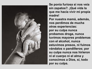 Se ponía furiosa si nos veía
sin zapatos?. ¡Qué vida la
que me hacía vivir mi propia
madre!
Por nuestra mamá, además,
nos perdimos de mucha
otras experiencias:
por su culpa nunca
probamos droga, nunca
tuvimos mayores problemas
con el alcohol, nunca
estuvimos presos, ni fuimos
vándalos o pandilleros; por
su culpa nunca nos hirieron
ni el cuerpo ni el alma y
conocimos a Dios, sí, todo
por su culpa.
 