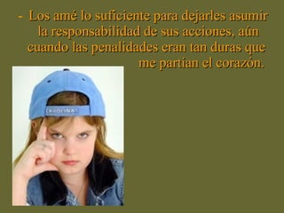 - Los amé lo suficiente para dejarles asumirLos amé lo suficiente para dejarles asumir
la responsabilidad de sus acciones, aúnla responsabilidad de sus acciones, aún
cuando las penalidades eran tan duras quecuando las penalidades eran tan duras que
me partían el corazón.me partían el corazón.
 