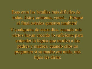 Esas eran las batallas más difíciles deEsas eran las batallas más difíciles de
todas. Estoy contenta, vencí... ¡Porquetodas. Estoy contenta, vencí... ¡Porque
al final ustedes ganaron también!al final ustedes ganaron también!
Y cualquiera de estos días, cuando misY cualquiera de estos días, cuando mis
nietos hayan crecido lo suficiente paranietos hayan crecido lo suficiente para
entender la lógica que motiva a losentender la lógica que motiva a los
padres y madres; cuando ellos ospadres y madres; cuando ellos os
pregunten si su madre era mala, mispregunten si su madre era mala, mis
hijos les dirán:hijos les dirán:
 