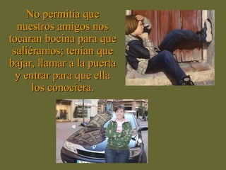 No permitía queNo permitía que
nuestros amigos nosnuestros amigos nos
tocaran bocina para quetocaran bocina para que
saliéramos; tenían quesaliéramos; tenían que
bajar, llamar a la puertabajar, llamar a la puerta
y entrar para que ellay entrar para que ella
los conociera.los conociera.
 