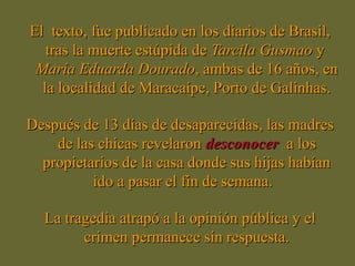 El texto, fue publicado en los diarios de Brasil,El texto, fue publicado en los diarios de Brasil,
tras la muerte estúpida detras la muerte estúpida de Tarcila GusmaoTarcila Gusmao yy
MaríaMaría Eduarda DouradoEduarda Dourado, ambas de 16 años, en, ambas de 16 años, en
la localidad de Maracaípe, Porto de Galinhas.la localidad de Maracaípe, Porto de Galinhas.
Después de 13 días de desaparecidas, las madresDespués de 13 días de desaparecidas, las madres
de las chicas revelaronde las chicas revelaron desconocerdesconocer a losa los
propietarios de la casa donde sus hijas habíanpropietarios de la casa donde sus hijas habían
ido a pasar el fin de semana.ido a pasar el fin de semana.
La tragedia atrapó a la opinión pública y elLa tragedia atrapó a la opinión pública y el
crimen permanece sin respuesta.crimen permanece sin respuesta.
 