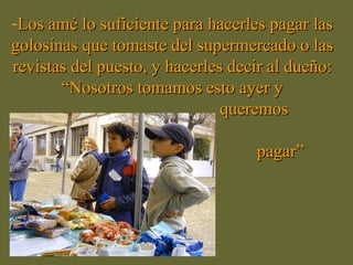 -Los amé lo suficiente para hacerles pagar lasLos amé lo suficiente para hacerles pagar las
golosinas que tomaste del supermercado o lasgolosinas que tomaste del supermercado o las
revistas del puesto, y hacerles decir al dueño:revistas del puesto, y hacerles decir al dueño:
“Nosotros tomamos esto ayer y“Nosotros tomamos esto ayer y
queremosqueremos
pagar”pagar”
 
