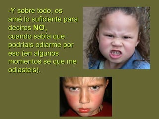 -Y sobre todo, os-Y sobre todo, os
amé lo suficiente paraamé lo suficiente para
decirosdeciros NO,NO,
cuando sabía quecuando sabía que
podríais odiarme porpodríais odiarme por
eso (en algunoseso (en algunos
momentos sé que memomentos sé que me
odiasteis).odiasteis).
 