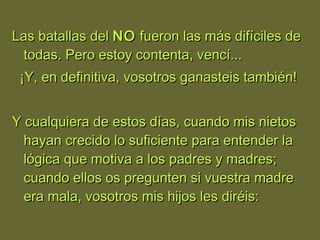 Las batallas delLas batallas del NONO fueron las más difíciles defueron las más difíciles de
todas. Pero estoy contenta, vencí...todas. Pero estoy contenta, vencí...
¡Y, en definitiva, vosotros ganasteis también!¡Y, en definitiva, vosotros ganasteis también!
Y cualquiera de estos días, cuando mis nietosY cualquiera de estos días, cuando mis nietos
hayan crecido lo suficiente para entender lahayan crecido lo suficiente para entender la
lógica que motiva a los padres y madres;lógica que motiva a los padres y madres;
cuando ellos os pregunten si vuestra madrecuando ellos os pregunten si vuestra madre
era mala, vosotros mis hijos les diréis:era mala, vosotros mis hijos les diréis:
 