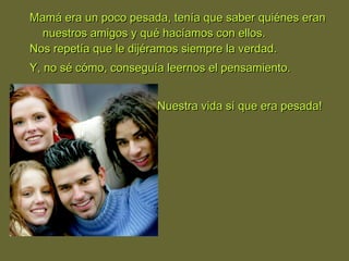 Mamá era un poco pesada, tenía que saber quiénes eranMamá era un poco pesada, tenía que saber quiénes eran
nuestros amigos y qué hacíamos con ellos.nuestros amigos y qué hacíamos con ellos.
Nos repetía que le dijéramos siempre la verdad.Nos repetía que le dijéramos siempre la verdad.
Y, no sé cómo, conseguía leernos el pensamiento.Y, no sé cómo, conseguía leernos el pensamiento.
¡Nuestra vida sí que era pesada!¡Nuestra vida sí que era pesada!
 