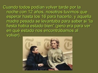 Cuando todos podían volver tarde por laCuando todos podían volver tarde por la
noche con 12 años, nosotros tuvimos quenoche con 12 años, nosotros tuvimos que
esperar hasta los 16 para hacerlo, y aquellaesperar hasta los 16 para hacerlo, y aquella
madre pesada se levantaba para saber si “lamadre pesada se levantaba para saber si “la
fiesta había estado bien” (pero era para verfiesta había estado bien” (pero era para ver
en qué estado nos encontrábamos alen qué estado nos encontrábamos al
volver).volver).
 