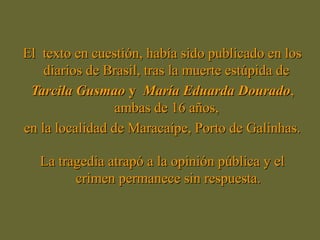 El texto en cuestión, había sido publicado en losEl texto en cuestión, había sido publicado en los
diarios de Brasil, tras la muerte estúpida dediarios de Brasil, tras la muerte estúpida de
Tarcila GusmaoTarcila Gusmao yy MaríaMaría Eduarda DouradoEduarda Dourado,,
ambas de 16 años,ambas de 16 años,
en la localidad de Maracaípe, Porto de Galinhas.en la localidad de Maracaípe, Porto de Galinhas.
La tragedia atrapó a la opinión pública y elLa tragedia atrapó a la opinión pública y el
crimen permanece sin respuesta.crimen permanece sin respuesta.
 