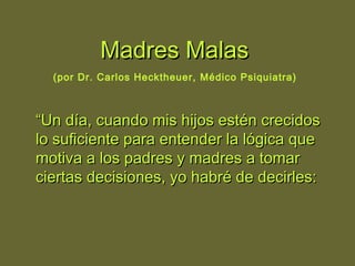 Madres MalasMadres Malas
(por Dr. Carlos Hecktheuer, Médico Psiquiatra)
““Un día, cuando mis hijos estén crecidosUn día, cuando mis hijos estén crecidos
lo suficiente para entender la lógica quelo suficiente para entender la lógica que
motiva a los padres y madres a tomarmotiva a los padres y madres a tomar
ciertas decisiones, yo habré de decirles:ciertas decisiones, yo habré de decirles:
 