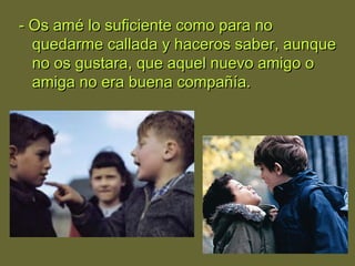 - Os amé lo suficiente como para no- Os amé lo suficiente como para no
quedarme callada y haceros saber, aunquequedarme callada y haceros saber, aunque
no os gustara, que aquel nuevo amigo ono os gustara, que aquel nuevo amigo o
amiga no era buena compañía.amiga no era buena compañía.
 